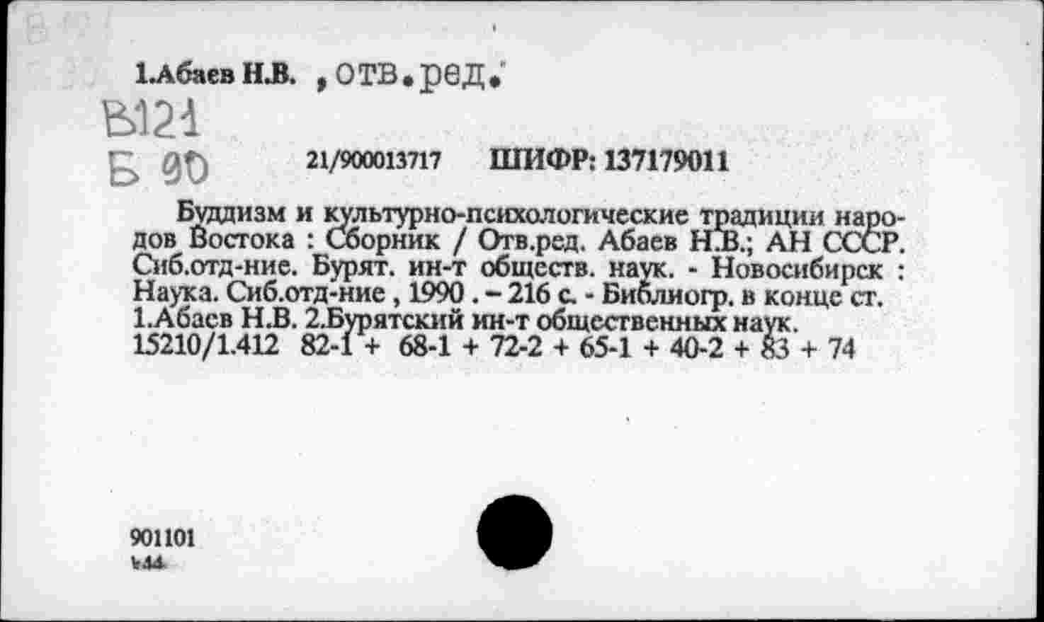 ﻿1.АбаевН.В. ,ОТВ.реД.“
£	21/900013717 ШИФР: 137179011
Буддизм и культурно-психологические традиции народов Востока : Сборник / Отв.ред, Абаев №В.; АН СССР. Сиб.отд-ние. Бурят, ин-т обществ, наук. - Новосибирск : Наука. Сиб.отд-ние, 1990. - 216 с. - Библиоф. в конце ст. 1.Абасв Н.В. 2.Бурятский ин-т общественных наук. 15210/1.412 82-1 + 68-1 + 72-2 + 65-1 + 40-2 + 83 + 74
901101 У4+